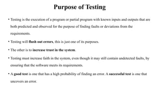 Purpose of Testing
• Testing is the execution of a program or partial program with known inputs and outputs that are
both predicted and observed for the purpose of finding faults or deviations from the
requirements.
• Testing will flush out errors, this is just one of its purposes.
• The other is to increase trust in the system.
• Testing must increase faith in the system, even though it may still contain undetected faults, by
ensuring that the software meets its requirements.
• A good test is one that has a high probability of finding an error. A successful test is one that
uncovers an error.
 