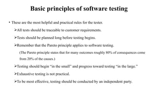 Basic principles of software testing
• These are the most helpful and practical rules for the tester.
All tests should be traceable to customer requirements.
Tests should be planned long before testing begins.
Remember that the Pareto principle applies to software testing.
(The Pareto principle states that for many outcomes roughly 80% of consequences come
from 20% of the causes.)
Testing should begin “in the small” and progress toward testing “in the large.”
Exhaustive testing is not practical.
To be most effective, testing should be conducted by an independent party.
 
