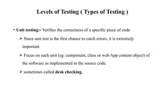 Levels of Testing ( Types of Testing )
• Unit testing:- Verifies the correctness of a specific piece of code
 Since unit test is the first chance to catch errors, it is extremely
important
 Focus on each unit (eg: component, class or web App content object) of
the software as implemented in the source code.
 sometimes called desk checking.
 