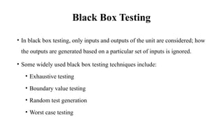 Black Box Testing
• In black box testing, only inputs and outputs of the unit are considered; how
the outputs are generated based on a particular set of inputs is ignored.
• Some widely used black box testing techniques include:
• Exhaustive testing
• Boundary value testing
• Random test generation
• Worst case testing
 