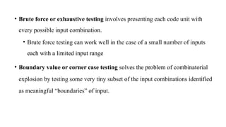 • Brute force or exhaustive testing involves presenting each code unit with
every possible input combination.
• Brute force testing can work well in the case of a small number of inputs
each with a limited input range
• Boundary value or corner case testing solves the problem of combinatorial
explosion by testing some very tiny subset of the input combinations identified
as meaningful “boundaries” of input.
 