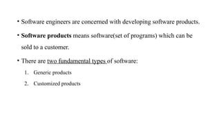 • Software engineers are concerned with developing software products.
• Software products means software(set of programs) which can be
sold to a customer.
• There are two fundamental types of software:
1. Generic products
2. Customized products
 