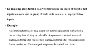 • Equivalence class testing involves partitioning the space of possible test
inputs to a code unit or group of code units into a set of representative
inputs.
• Example:-
Auto manufacturers don’t have a crash test dummy representing every possible
human being. Instead, they use a handful of representative dummies — small,
average, and large adult males; small, average, and large adult females; pregnant
female; toddler, etc. These categories represent the equivalence classes.
 