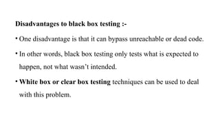 Disadvantages to black box testing :-
• One disadvantage is that it can bypass unreachable or dead code.
• In other words, black box testing only tests what is expected to
happen, not what wasn’t intended.
• White box or clear box testing techniques can be used to deal
with this problem.
 