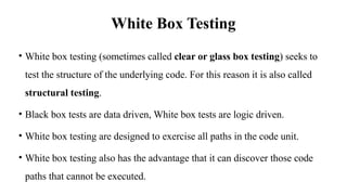 White Box Testing
• White box testing (sometimes called clear or glass box testing) seeks to
test the structure of the underlying code. For this reason it is also called
structural testing.
• Black box tests are data driven, White box tests are logic driven.
• White box testing are designed to exercise all paths in the code unit.
• White box testing also has the advantage that it can discover those code
paths that cannot be executed.
 