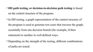 • DD path testing, or decision-to-decision path testing is based
on the control structure of the program.
• In DD testing, a graph representation of the control structure of
the program is used to generate test cases that traverse the graph,
essentially from one decision branch (for example, if-then
statement) to another in well-defined ways.
• Depending on the strength of the testing, different combinations
of paths are tested.
 