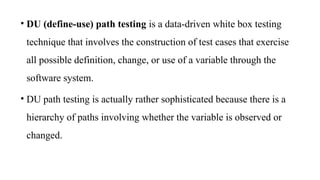• DU (define-use) path testing is a data-driven white box testing
technique that involves the construction of test cases that exercise
all possible definition, change, or use of a variable through the
software system.
• DU path testing is actually rather sophisticated because there is a
hierarchy of paths involving whether the variable is observed or
changed.
 