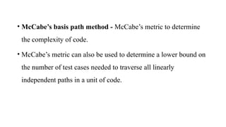 • McCabe’s basis path method - McCabe’s metric to determine
the complexity of code.
• McCabe’s metric can also be used to determine a lower bound on
the number of test cases needed to traverse all linearly
independent paths in a unit of code.
 