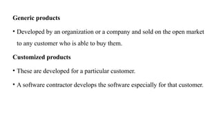 Generic products
• Developed by an organization or a company and sold on the open market
to any customer who is able to buy them.
Customized products
• These are developed for a particular customer.
• A software contractor develops the software especially for that customer.
 