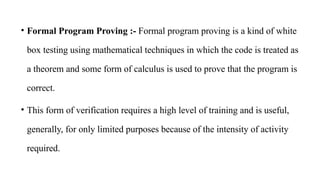 • Formal Program Proving :- Formal program proving is a kind of white
box testing using mathematical techniques in which the code is treated as
a theorem and some form of calculus is used to prove that the program is
correct.
• This form of verification requires a high level of training and is useful,
generally, for only limited purposes because of the intensity of activity
required.
 
