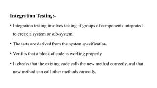 Integration Testing:-
• Integration testing involves testing of groups of components integrated
to create a system or sub-system.
• The tests are derived from the system specification.
• Verifies that a block of code is working properly
• It checks that the existing code calls the new method correctly, and that
new method can call other methods correctly.
 