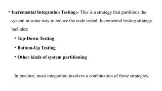 • Incremental Integration Testing:- This is a strategy that partitions the
system in some way to reduce the code tested. Incremental testing strategy
includes:
• Top-Down Testing
• Bottom-Up Testing
• Other kinds of system partitioning
In practice, most integration involves a combination of these strategies.
 