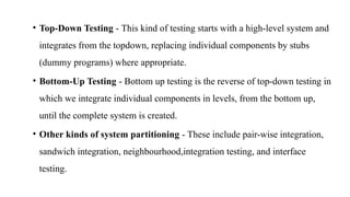 • Top-Down Testing - This kind of testing starts with a high-level system and
integrates from the topdown, replacing individual components by stubs
(dummy programs) where appropriate.
• Bottom-Up Testing - Bottom up testing is the reverse of top-down testing in
which we integrate individual components in levels, from the bottom up,
until the complete system is created.
• Other kinds of system partitioning - These include pair-wise integration,
sandwich integration, neighbourhood,integration testing, and interface
testing.
 