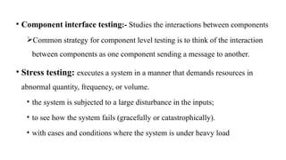 • Component interface testing:- Studies the interactions between components
Common strategy for component level testing is to think of the interaction
between components as one component sending a message to another.
• Stress testing: executes a system in a manner that demands resources in
abnormal quantity, frequency, or volume.
• the system is subjected to a large disturbance in the inputs;
• to see how the system fails (gracefully or catastrophically).
• with cases and conditions where the system is under heavy load
 