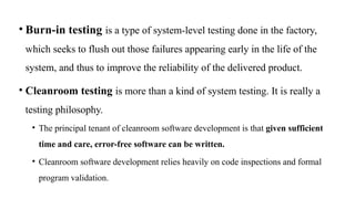 • Burn-in testing is a type of system-level testing done in the factory,
which seeks to flush out those failures appearing early in the life of the
system, and thus to improve the reliability of the delivered product.
• Cleanroom testing is more than a kind of system testing. It is really a
testing philosophy.
• The principal tenant of cleanroom software development is that given sufficient
time and care, error-free software can be written.
• Cleanroom software development relies heavily on code inspections and formal
program validation.
 