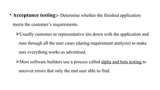 • Acceptance testing:- Determine whether the finished application
meets the customer’s requirements.
Usually customer or representative sits down with the application and
runs through all the user cases (during requirement analysis) to make
sure everything works as advertised.
Most software builders use a process called alpha and beta testing to
uncover errors that only the end user able to find.
 