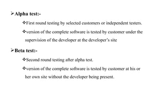 Alpha test:-
First round testing by selected customers or independent testers.
version of the complete software is tested by customer under the
supervision of the developer at the developer’s site
Beta test:-
Second round testing after alpha test.
version of the complete software is tested by customer at his or
her own site without the developer being present.
 
