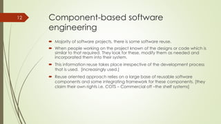 Component-based software
engineering
 Majority of software projects, there is some software reuse.
 When people working on the project known of the designs or code which is
similar to that required. They look for these, modify them as needed and
incorporated them into their system.
 This information reuse takes place irrespective of the development process
that is used. [increasingly used.]
 Reuse oriented approach relies on a large base of reusable software
components and some integrating framework for these components. [they
claim their own rights i.e. COTS – Commercial off –the shelf systems]
12
 