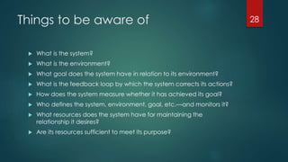 Things to be aware of
 What is the system?
 What is the environment?
 What goal does the system have in relation to its environment?
 What is the feedback loop by which the system corrects its actions?
 How does the system measure whether it has achieved its goal?
 Who defines the system, environment, goal, etc.—and monitors it?
 What resources does the system have for maintaining the
relationship it desires?
 Are its resources sufficient to meet its purpose?
28
 