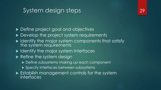 System design steps
 Define project goal and objectives
 Develop the project system requirements
 Identify the major system components that satisfy
the system requirements
 Identify the major system interfaces
 Refine the system design
 Define subsystems making up each component
 Specify interfaces between subsystems
 Establish management controls for the system
interfaces
29
 