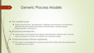 Generic Process Models
 The waterfall model
 Defines specification, development, validation and evolution and represent
separate process phases requirement specifications, software design,
implementation, testing etc…
 Evolutionary development
 Initial system is developed from abstract specifications. Refined with customer
input to produce a system that satisfies the customers needs.
 Component-based software engineering
 The system is assembled from existing components rather then developing them
developing from scratch.
3
 