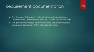 Requirement documentation
 This documentation works as key tool for software designer,
developer and the test team to carry out their respective tasks.
 This document contains all the functional, non-functional and
behavioral description of the intended software.
38
 