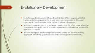 Evolutionary Development
 Evolutionary development is based on the idea of developing an initial
implementation, exposing this to user comment and refining it through
many version until an adequate system has been developed.
 An Evolutionary approach to software development is often more effective
than the waterfall approach in producing system that meet the immediate
needs of customer.
 The advantage of a software process that is based on an evolutionary
approach is that the specification can be developed incrementally.
8
 