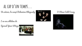 al cap d’un temps...
Va néixer, la cançó Bohemian Rhapsody O Stone Cold Crazy
I no ens oblidem de
Spread Your Wings
 