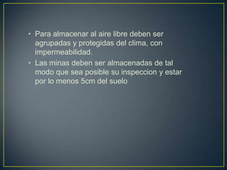 • Para almacenar al aire libre deben ser
  agrupadas y protegidas del clima, con
  impermeabilidad.
• Las minas deben ser almacenadas de tal
  modo que sea posible su inspeccion y estar
  por lo menos 5cm del suelo
 