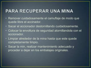 • Remover cuidadosamente el camuflaje de modo que
  quede libre el accinador.
• Sacar el accionador destornillando cuidadosamente.
• Colocar la envoltura de seguridad atornillandola con el
  accionador.
• Limpiar alrededor de la mina hasta que este quede
  completamente limpio.
• Sacar la min, realizar mantenimiento adecuado y
  proceder a dejar en los embalajes originales.
 