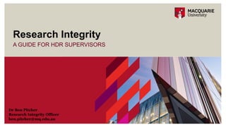 A GUIDE FOR HDR SUPERVISORS
Research Integrity
Dr Ben Pitcher
Research Integrity Officer
ben.pitcher@mq.edu.au
 