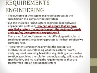 REQUIREMENTS
ENGINEERING
• The outcome of the system engineering process is the
speciﬁcation of a computer based system
• But the challenge facing system engineers (and software
engineers) is profound: How can we ensure that we have: How can we ensure that we have
speciﬁed a system that properly meets the customer’s needsspeciﬁed a system that properly meets the customer’s needs
and satisﬁes the customer’s expectations?and satisﬁes the customer’s expectations?
• There is no foolproof answer to this difﬁcult question, but a
solid requirements engineering process is the best solution we
currently have.
• Requirements engineering provides the appropriate
mechanism for understanding what the customer wants,
analyzing need, assessing feasibility, negotiating a reasonable
solution, specifying the solution unambiguously, validating the
speciﬁcation, and managing the requirements as they are
transformed into an operational system
 