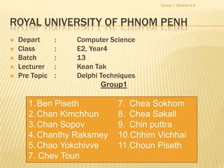 Group 1, Section 4.4




ROYAL UNIVERSITY OF PHNOM PENH
   Depart      :   Computer Science
   Class       :   E2, Year4
   Batch       :   13
   Lecturer    :   Kean Tak
   Pre Topic   :   Delphi Techniques
                           Group1

       1. Ben Piseth           7. Chea Sokhom
       2. Chan Kimchhun        8. Chea Sakall
       3. Chan Sopov           9. Chin puttra
       4. Chanthy Raksmey      10.Chhim Vichhai
       5. Chao Yokchivve       11.Choun Piseth
       7. Chev Toun
                                                                1
 