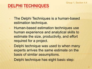 Group 1, Section 4.4
DELPHI TECHNIQUES

•   The Delphi Techniques is a human-based
    estimation technique.
•   Human-based estimation techniques use
    human experience and analytical skills to
    estimate the size, productivity, and effort
    required for a project.
•   Delphi technique was used to when many
    experts arrives the same estimate on the
    basis of similar assumptions.
•   Delphi technique has eight basic step:
                                                            2
 