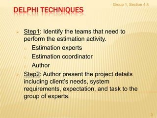 Group 1, Section 4.4
DELPHI TECHNIQUES

   Step1: Identify the teams that need to
    perform the estimation activity.
    o Estimation experts

    o Estimation coordinator

    o Author

   Step2: Author present the project details
    including client’s needs, system
    requirements, expectation, and task to the
    group of experts.

                                                           3
 