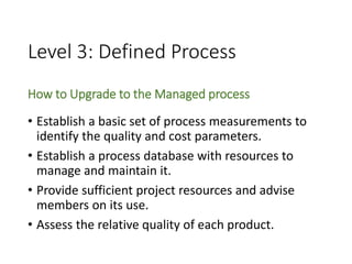 Level 3: Defined Process
How to Upgrade to the Managed process
• Establish a basic set of process measurements to
identify the quality and cost parameters.
• Establish a process database with resources to
manage and maintain it.
• Provide sufficient project resources and advise
members on its use.
• Assess the relative quality of each product.
 