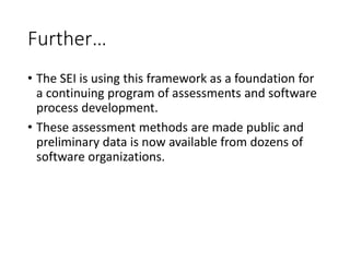 Further…
• The SEI is using this framework as a foundation for
a continuing program of assessments and software
process development.
• These assessment methods are made public and
preliminary data is now available from dozens of
software organizations.
 