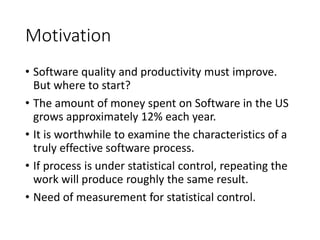 Motivation
• Software quality and productivity must improve.
But where to start?
• The amount of money spent on Software in the US
grows approximately 12% each year.
• It is worthwhile to examine the characteristics of a
truly effective software process.
• If process is under statistical control, repeating the
work will produce roughly the same result.
• Need of measurement for statistical control.
 