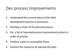 Dev process Improvements
1. Understand the current status of the their
development process or processes.
2. Develop a vision of the desired process.
3. Est. a list of required process improvement actions in
order of priority.
4. Produce a plan to accomplish these.
5. Commit the resources to execute the plan.
 
