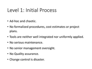 Level 1: Initial Process
• Ad-hoc and chaotic.
• No formalized procedures, cost estimates or project
plans.
• Tools are neither well integrated nor uniformly applied.
• No serious maintenance.
• No senior management oversight.
• No Quality assurance.
• Change control is disaster.
 