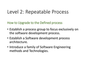 Level 2: Repeatable Process
How to Upgrade to the Defined process
• Establish a process group to focus exclusively on
the software development process.
• Establish a Software development process
architecture.
• Introduce a family of Software Engineering
methods and Technologies.
 