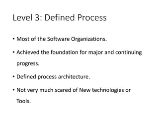 Level 3: Defined Process
• Most of the Software Organizations.
• Achieved the foundation for major and continuing
progress.
• Defined process architecture.
• Not very much scared of New technologies or
Tools.
 