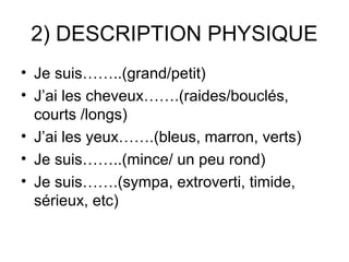 2) DESCRIPTION PHYSIQUE
• Je suis……..(grand/petit)
• J’ai les cheveux…….(raides/bouclés,
  courts /longs)
• J’ai les yeux…….(bleus, marron, verts)
• Je suis……..(mince/ un peu rond)
• Je suis…….(sympa, extroverti, timide,
  sérieux, etc)
 