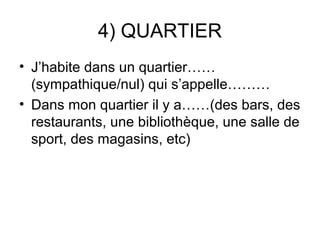 4) QUARTIER
• J’habite dans un quartier……
  (sympathique/nul) qui s’appelle………
• Dans mon quartier il y a……(des bars, des
  restaurants, une bibliothèque, une salle de
  sport, des magasins, etc)
 