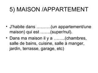 5) MAISON /APPARTEMENT

• J’habite dans ……….(un appartement/une
  maison) qui est …….(super/nul).
• Dans ma maison il y a ……..(chambres,
  salle de bains, cuisine, salle à manger,
  jardin, terrasse, garage, etc)
 