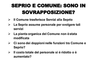 Il Comune trasferisce Servizi alla Seprio La Seprio assume personale per svolgere tali servizi La pianta organica del Comune non è stata modificata Ci sono dei doppioni nelle funzioni tra Comune e Seprio? Il costo totale del personale si è ridotto o è aumentato? SEPRIO E COMUNE: SONO IN SOVRAPPOSIZIONE? 