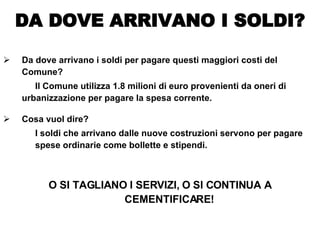 Da dove arrivano i soldi per pagare questi maggiori costi del Comune? Il Comune utilizza 1.8 milioni di euro provenienti da oneri di  urbanizzazione per pagare la spesa corrente. Cosa vuol dire? I soldi che arrivano dalle nuove costruzioni servono per pagare  spese ordinarie come bollette e stipendi. O SI TAGLIANO I SERVIZI, O SI CONTINUA A CEMENTIFICARE! DA DOVE ARRIVANO I SOLDI? 