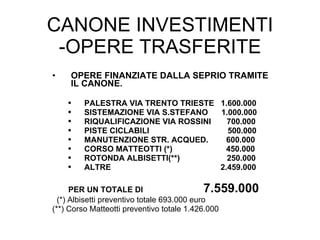 CANONE INVESTIMENTI -OPERE TRASFERITE OPERE FINANZIATE DALLA SEPRIO TRAMITE IL CANONE. PALESTRA VIA TRENTO TRIESTE  1.600.000 SISTEMAZIONE VIA S.STEFANO  1.000.000 RIQUALIFICAZIONE VIA ROSSINI  700.000 PISTE CICLABILI  500.000 MANUTENZIONE STR. ACQUED.  600.000 CORSO MATTEOTTI (*)  450.000 ROTONDA ALBISETTI(**)  250.000 ALTRE   2.459.000 PER UN TOTALE DI  7.559.000 (*) Albisetti preventivo totale 693.000 euro (**) Corso Matteotti preventivo totale 1.426.000 