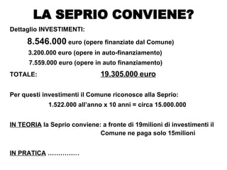 Dettaglio INVESTIMENTI: 8.546.000  euro (opere finanziate dal Comune)   3.200.000 euro (opere in auto-finanziamento) 7.559.000 euro (opere in auto finanziamento) TOTALE: 19.305.000 euro Per questi investimenti il Comune riconosce alla Seprio: 1.522.000 all’anno x 10 anni = circa 15.000.000 IN TEORIA  la Seprio conviene: a fronte di 19milioni di investimenti il  Comune ne paga solo 15milioni IN PRATICA  …………… LA SEPRIO CONVIENE? 