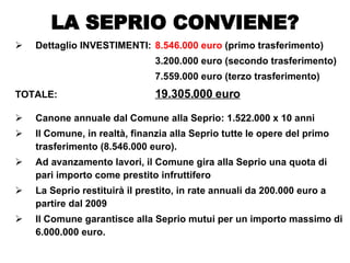 Dettaglio INVESTIMENTI: 8.546.000 euro  (primo trasferimento) 3.200.000 euro (secondo trasferimento) 7.559.000 euro (terzo trasferimento) TOTALE: 19.305.000 euro Canone annuale dal Comune alla Seprio: 1.522.000 x 10 anni  Il Comune, in realtà, finanzia alla Seprio tutte le opere del primo trasferimento (8.546.000 euro). Ad avanzamento lavori, il Comune gira alla Seprio una quota di pari importo come prestito infruttifero La Seprio restituirà il prestito, in rate annuali da 200.000 euro a partire dal 2009 Il Comune garantisce alla Seprio mutui per un importo massimo di 6.000.000 euro. LA SEPRIO CONVIENE? 